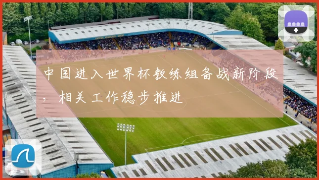 中国进入世界杯教练组备战新阶段，相关工作稳步推进