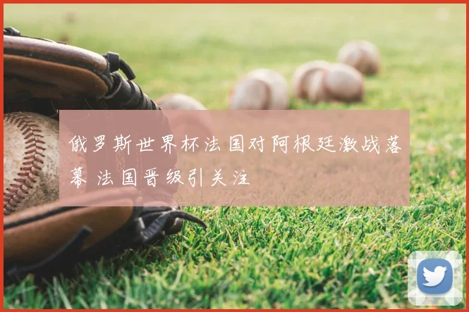俄罗斯世界杯法国对阿根廷激战落幕 法国晋级引关注