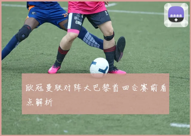 欧冠曼联对阵大巴黎首回合赛前看点解析