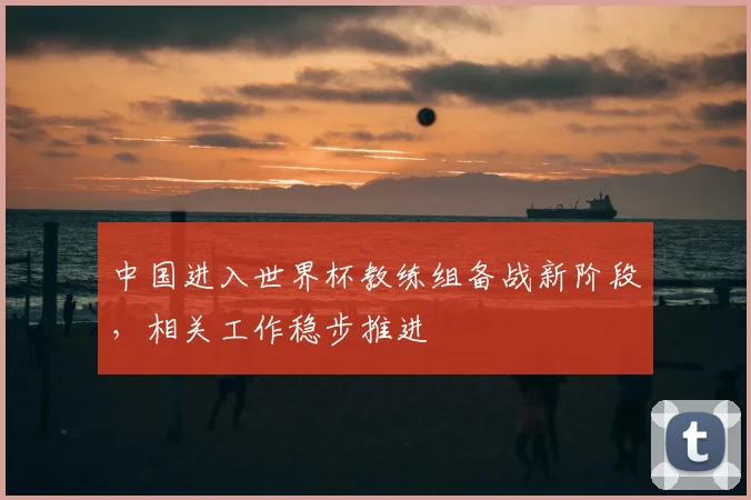中国进入世界杯教练组备战新阶段，相关工作稳步推进