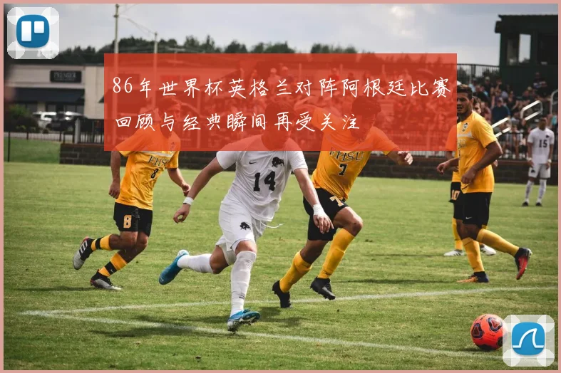 86年世界杯英格兰对阵阿根廷比赛回顾与经典瞬间再受关注