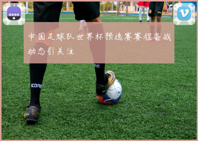 中国足球队世界杯预选赛赛程备战动态引关注