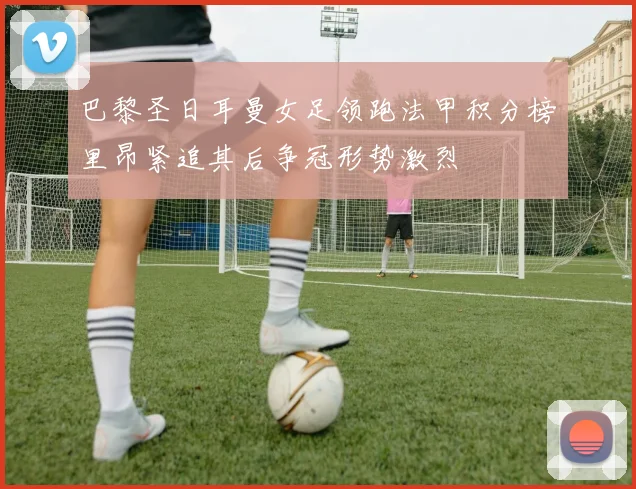 巴黎圣日耳曼女足领跑法甲积分榜里昂紧追其后争冠形势激烈