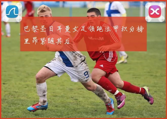 巴黎圣日耳曼女足领跑法甲积分榜里昂紧随其后