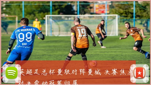 英超足总杯曼联对阵曼城 决赛焦点对决牵动冠军归属