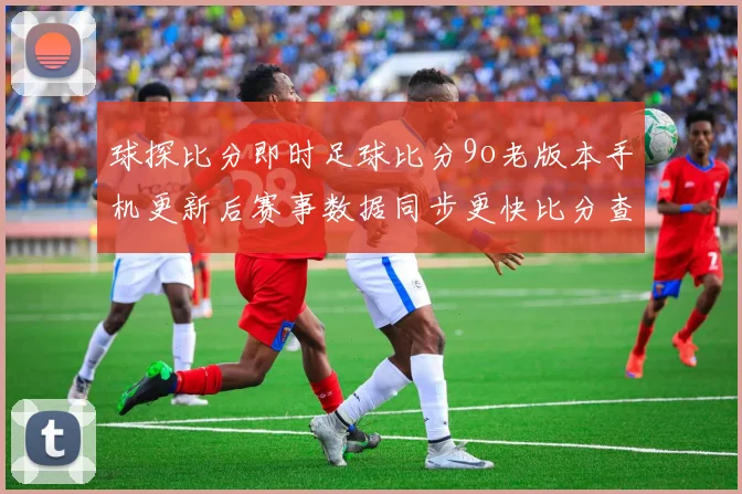 球探比分即时足球比分9o老版本手机更新后赛事数据同步更快比分查询更便捷