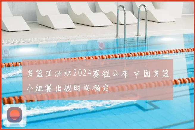 男篮亚洲杯2024赛程公布 中国男篮小组赛出战时间确定