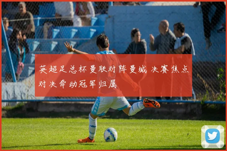 英超足总杯曼联对阵曼城 决赛焦点对决牵动冠军归属