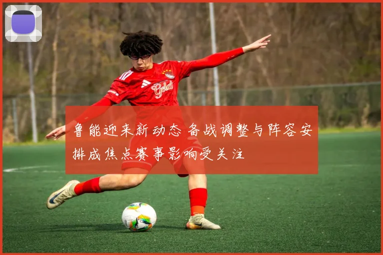 鲁能迎来新动态 备战调整与阵容安排成焦点赛事影响受关注