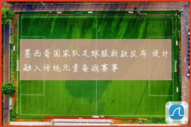 墨西哥国家队足球服新款发布 设计融入传统元素备战赛事