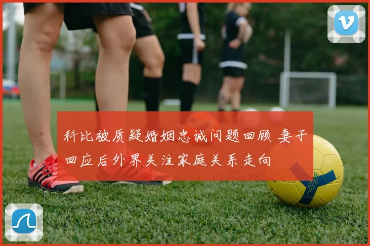 科比被质疑婚姻忠诚问题回顾 妻子回应后外界关注家庭关系走向