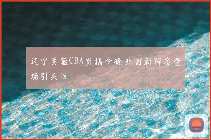 辽宁男篮CBA直播今晚开打新阵容登场引关注