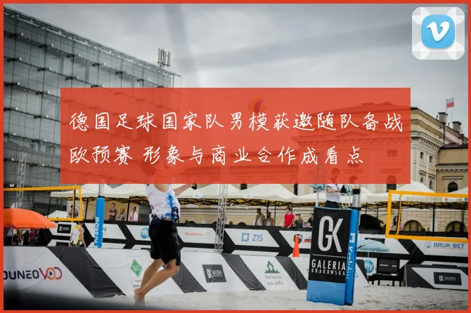 德国足球国家队男模获邀随队备战欧预赛 形象与商业合作成看点