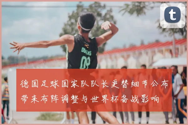 德国足球国家队队长更替细节公布带来布阵调整与世界杯备战影响