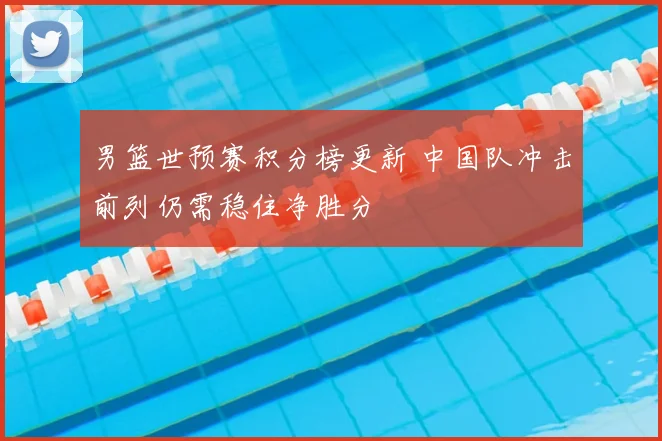 男篮世预赛积分榜更新 中国队冲击前列仍需稳住净胜分