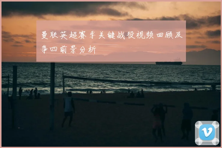 曼联英超赛季关键战役视频回顾及争四前景分析