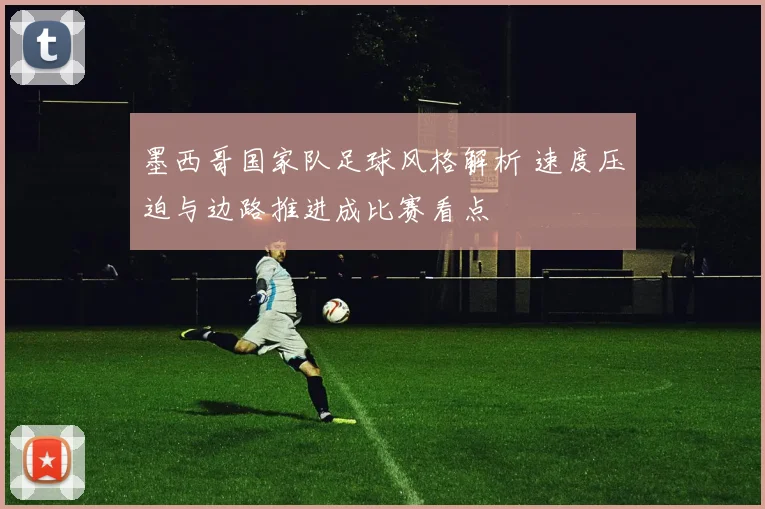 墨西哥国家队足球风格解析 速度压迫与边路推进成比赛看点