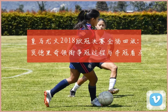 皇马尤文2018欧冠决赛全场回放：莫德里奇领衔争冠过程与夺冠看点