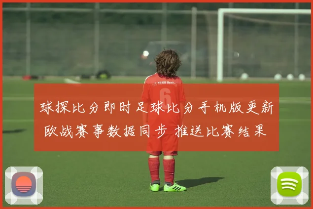 球探比分即时足球比分手机版更新 欧战赛事数据同步 推送比赛结果与伤停信息