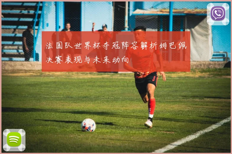 法国队世界杯夺冠阵容解析姆巴佩决赛表现与未来动向