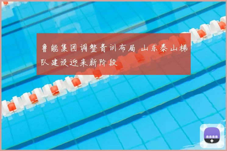 鲁能集团调整青训布局 山东泰山梯队建设迎来新阶段