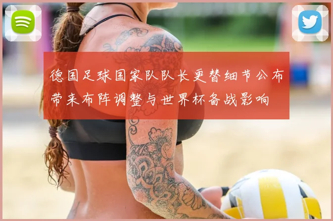 德国足球国家队队长更替细节公布带来布阵调整与世界杯备战影响