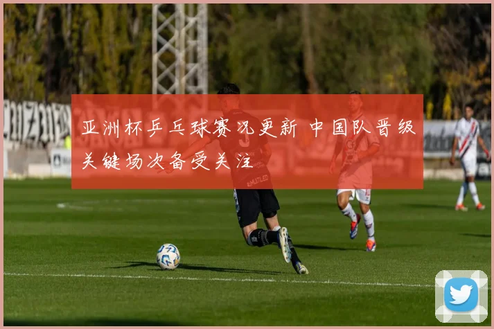 亚洲杯乒乓球赛况更新 中国队晋级关键场次备受关注