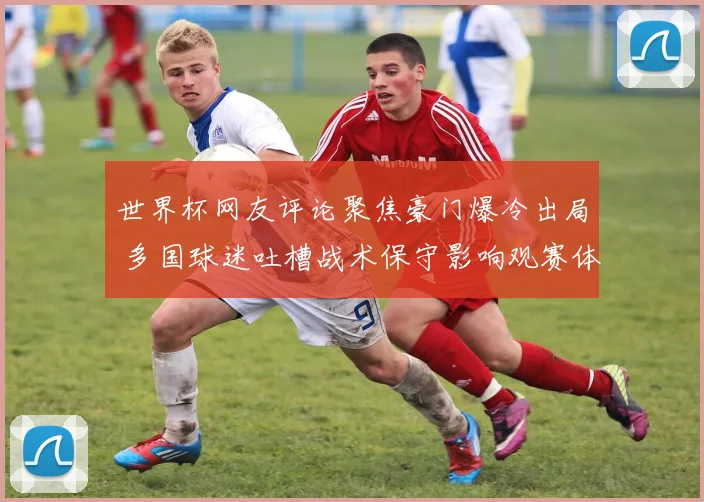 世界杯网友评论聚焦豪门爆冷出局 多国球迷吐槽战术保守影响观赛体验
