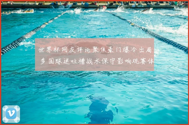 世界杯网友评论聚焦豪门爆冷出局 多国球迷吐槽战术保守影响观赛体验