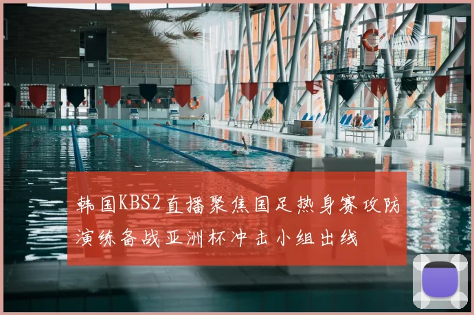 韩国KBS2直播聚焦国足热身赛攻防演练备战亚洲杯冲击小组出线