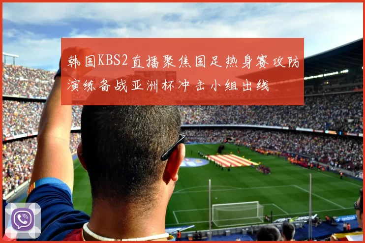 韩国KBS2直播聚焦国足热身赛攻防演练备战亚洲杯冲击小组出线